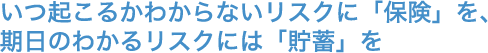いつ起こるかわからないリスクに「保険」を、期日のわかるリスクには「貯蓄」を