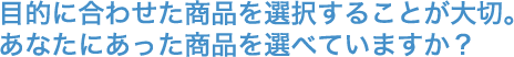 目的に合わせた商品を選択することが大切。あなたにあった商品を選べていますか？