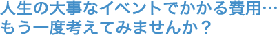 人生の大事なイベントでかかる費用…もう一度考えてみませんか？